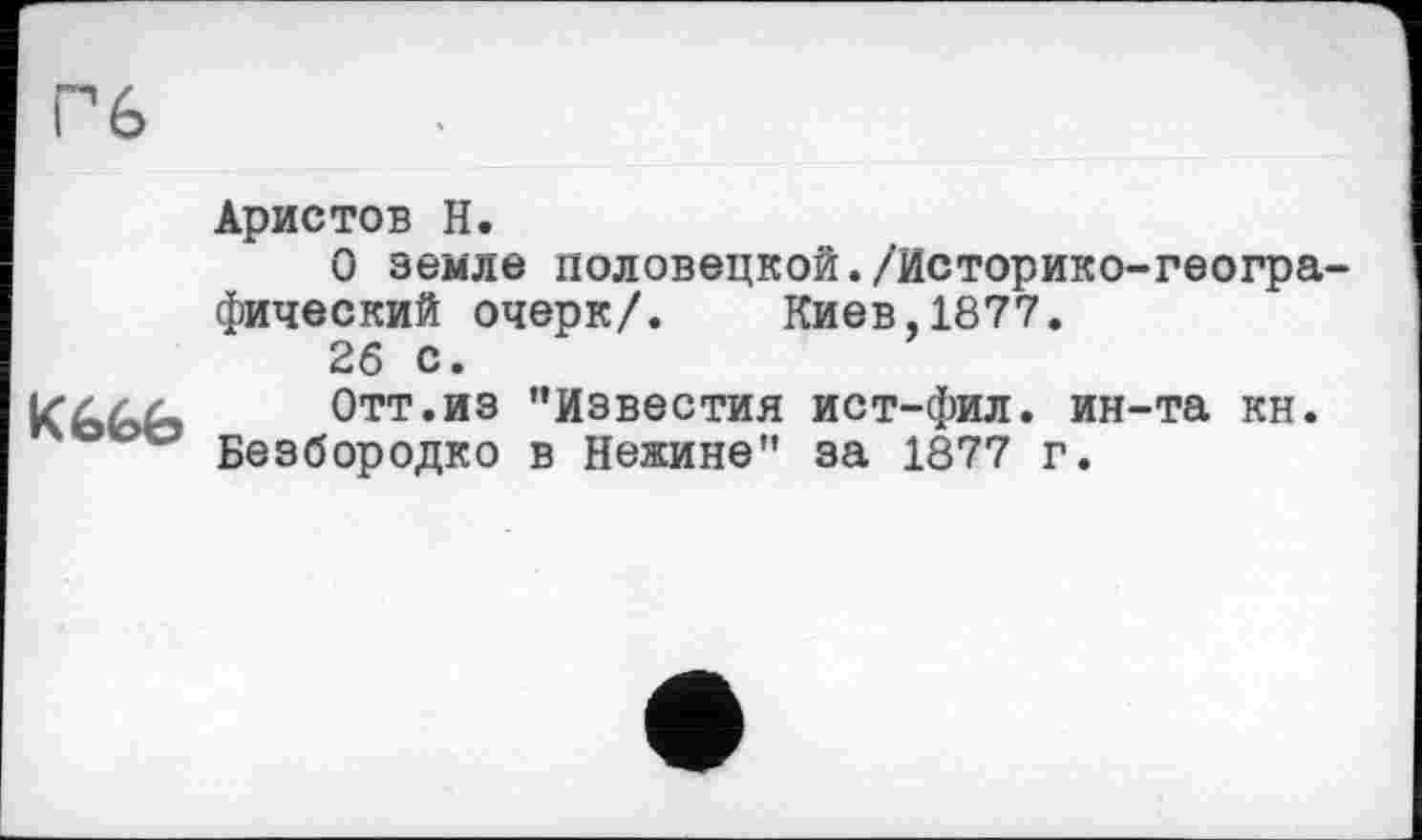 ﻿Гб
K6É>6
Аристов Н.
О земле половецкой./Историко-географический очерк/. Киев,1877.
26 с.
Отт.из ’’Известия ист-фил. ин-та кн. Безбородко в Нежине" за 1877 г.